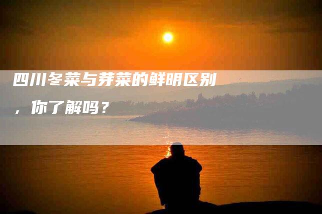 四川冬菜与芽菜的鲜明区别，你了解吗？-家政服务网