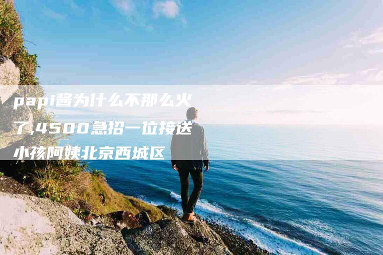 papi酱为什么不那么火了,4500急招一位接送小孩阿姨北京西城区-家政服务网