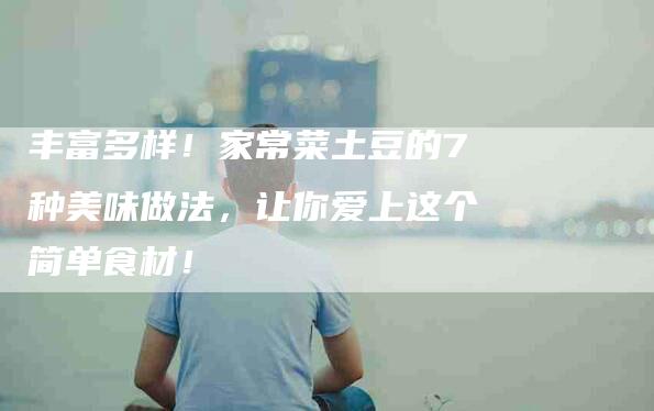 丰富多样！家常菜土豆的7种美味做法，让你爱上这个简单食材！-家政服务网