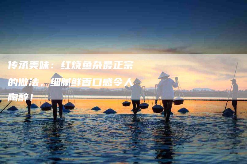 传承美味：红烧鱼杂最正宗的做法，细腻鲜香口感令人陶醉！-家政服务网