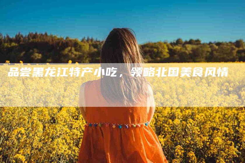 品尝黑龙江特产小吃，领略北国美食风情