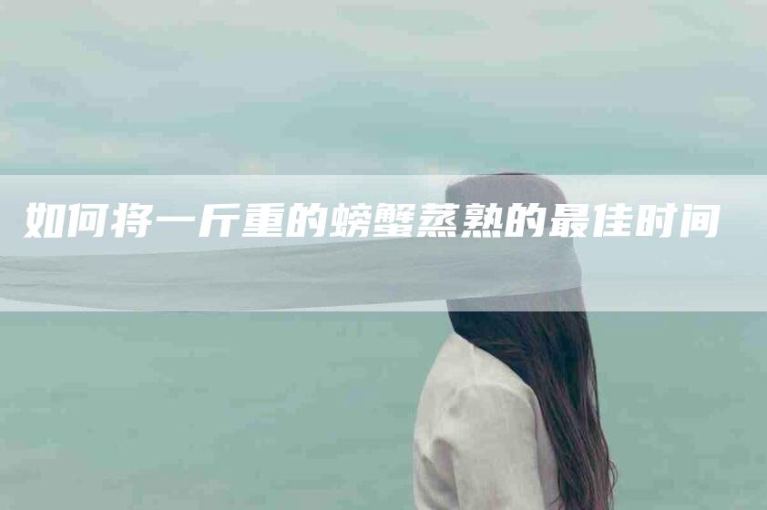 如何将一斤重的螃蟹蒸熟的最佳时间-家政服务网