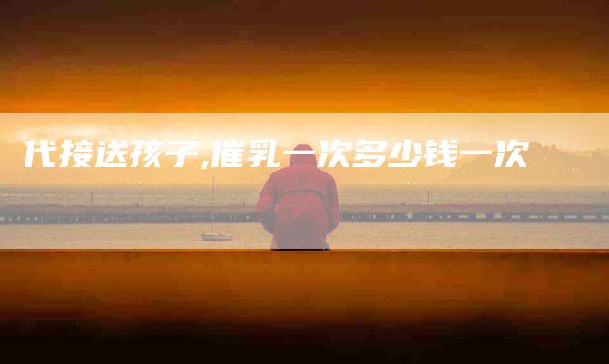 代接送孩子,催乳一次多少钱一次-家政服务网