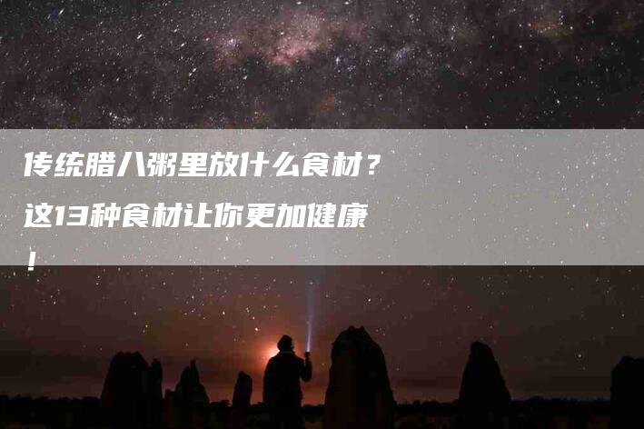 传统腊八粥里放什么食材？这13种食材让你更加健康！-家政服务网