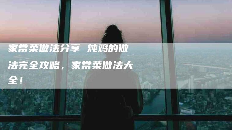 家常菜做法分享 炖鸡的做法完全攻略，家常菜做法大全！-家政服务网