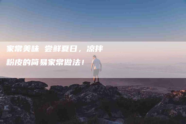 家常美味 尝鲜夏日，凉拌粉皮的简易家常做法！-家政服务网
