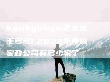 bgmbgmbgm老太太毛多多1,2022年青岛家政公司有多少家了