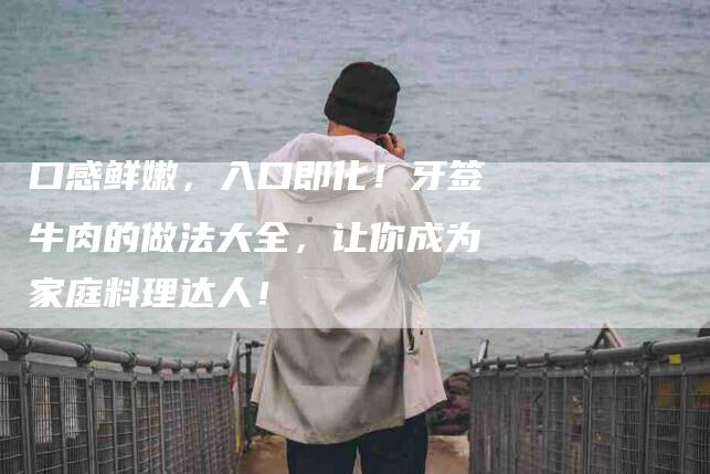 口感鲜嫩，入口即化！牙签牛肉的做法大全，让你成为家庭料理达人！-家政服务网