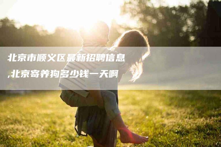 北京市顺义区最新招聘信息,北京寄养狗多少钱一天啊