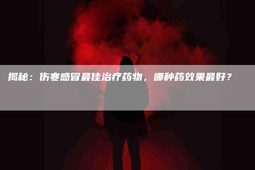 揭秘：伤寒感冒最佳治疗药物，哪种药效果最好？