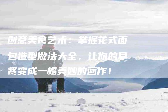 创意美食艺术：掌握花式面包造型做法大全，让你的早餐变成一幅美妙的画作！-家政服务网