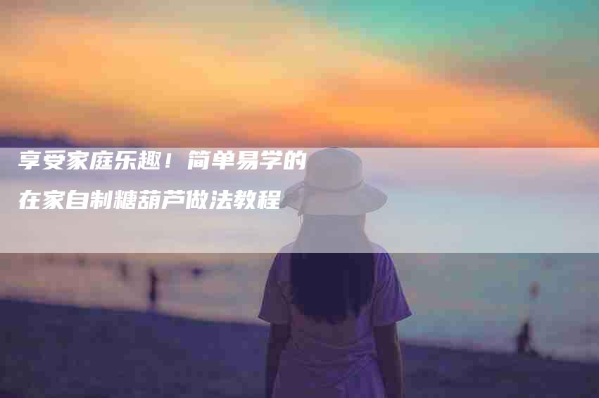 享受家庭乐趣！简单易学的在家自制糖葫芦做法教程-家政服务网