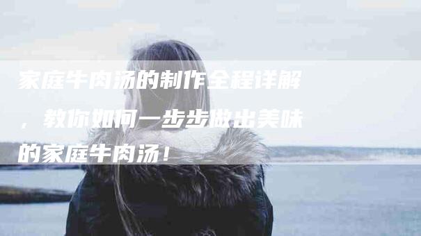 家庭牛肉汤的制作全程详解，教你如何一步步做出美味的家庭牛肉汤！-家政服务网