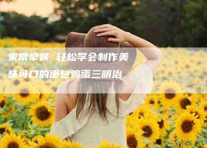 家常早餐 轻松学会制作美味可口的面包鸡蛋三明治-家政服务网