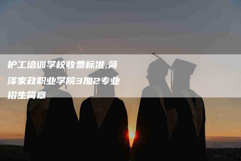 护工培训学校收费标准,菏泽家政职业学院3加2专业招生简章-家政服务网
