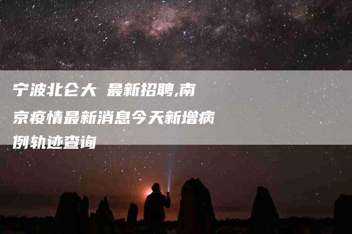 宁波北仑大碶最新招聘,南京疫情最新消息今天新增病例轨迹查询-家政服务网