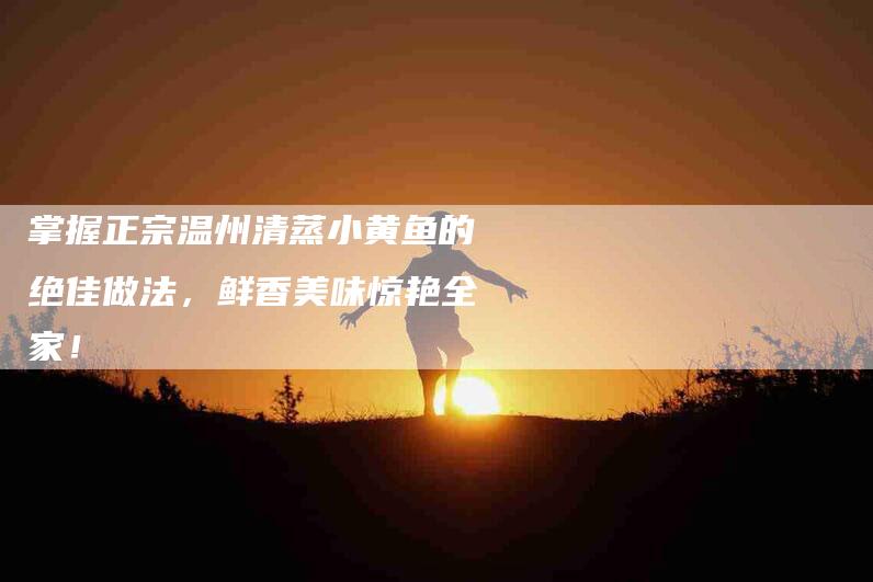 掌握正宗温州清蒸小黄鱼的绝佳做法，鲜香美味惊艳全家！-家政服务网