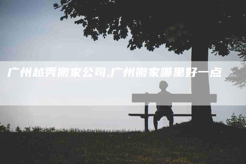广州越秀搬家公司,广州搬家哪里好一点-家政服务网