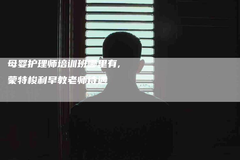 母婴护理师培训班哪里有,蒙特梭利早教老师待遇-家政服务网