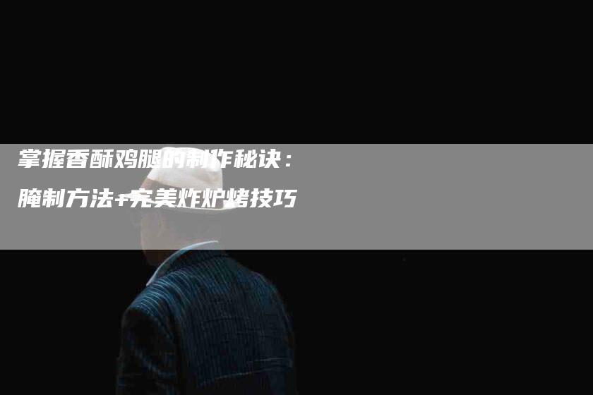 掌握香酥鸡腿的制作秘诀：腌制方法+完美炸炉烤技巧-家政服务网