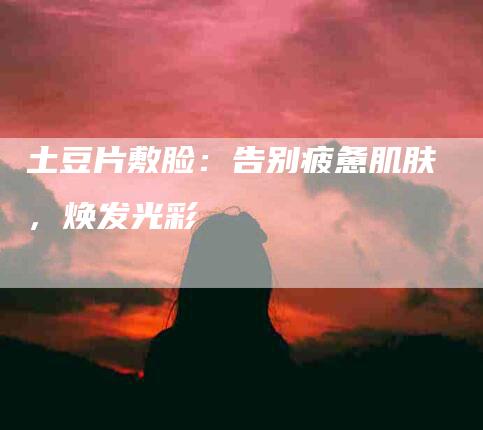 土豆片敷脸：告别疲惫肌肤，焕发光彩-家政服务网