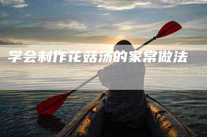 学会制作花菇汤的家常做法-家政服务网