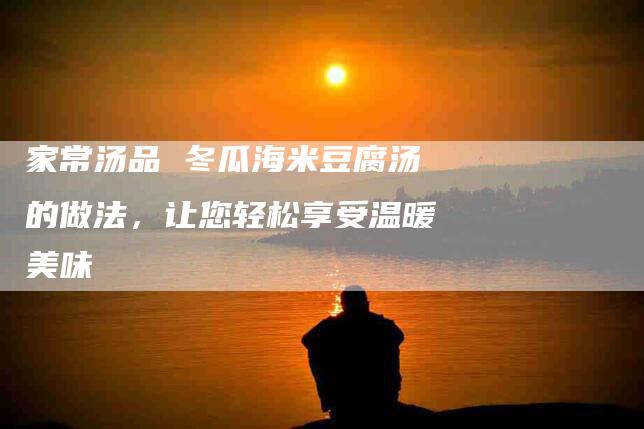 家常汤品 冬瓜海米豆腐汤的做法，让您轻松享受温暖美味-家政服务网