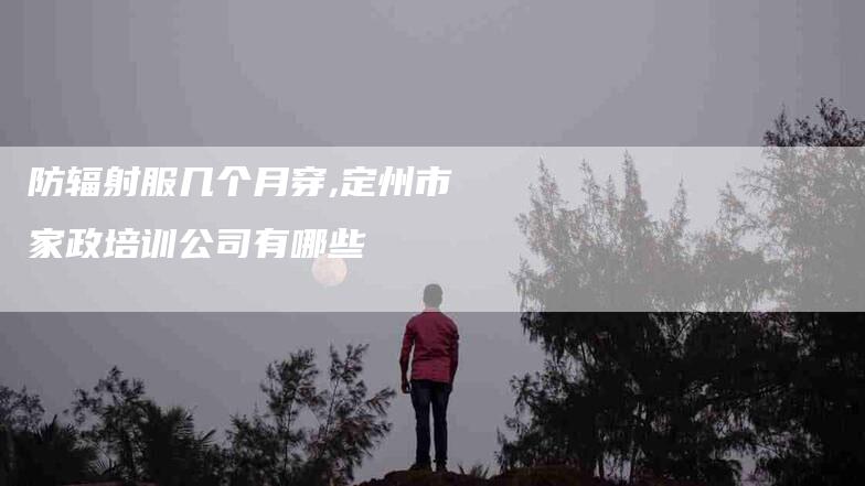 防辐射服几个月穿,定州市家政培训公司有哪些-家政服务网