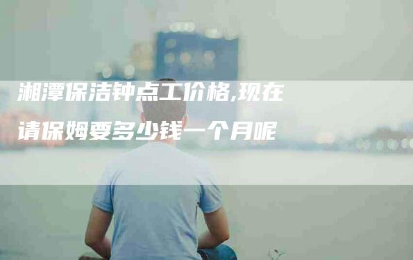 湘潭保洁钟点工价格,现在请保姆要多少钱一个月呢-家政服务网