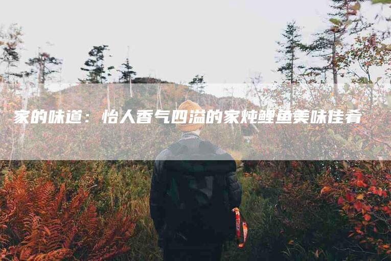 家的味道：怡人香气四溢的家炖鲤鱼美味佳肴-家政服务网