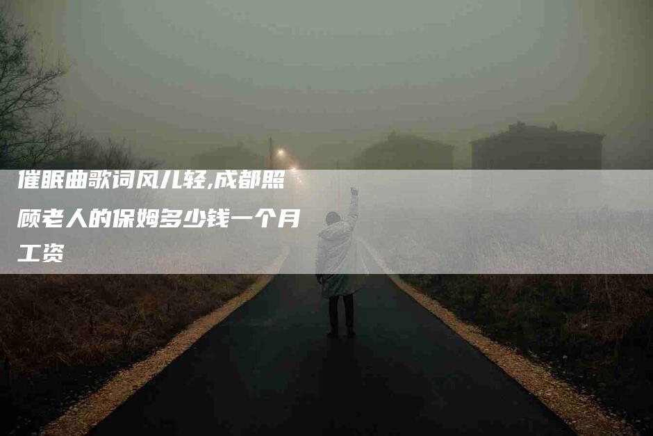 催眠曲歌词风儿轻,成都照顾老人的保姆多少钱一个月工资-家政服务网