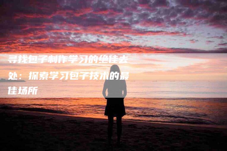 寻找包子制作学习的绝佳去处：探索学习包子技术的最佳场所-家政服务网
