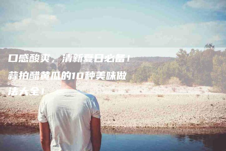 口感酸爽,清新夏日必备!蒜拍醋黄瓜的10种美味做法大全!-家政服务网