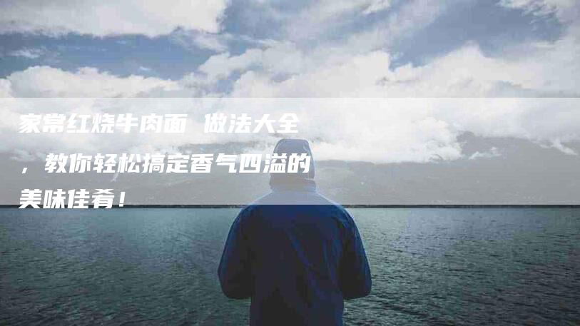 家常红烧牛肉面 做法大全，教你轻松搞定香气四溢的美味佳肴！-家政服务网