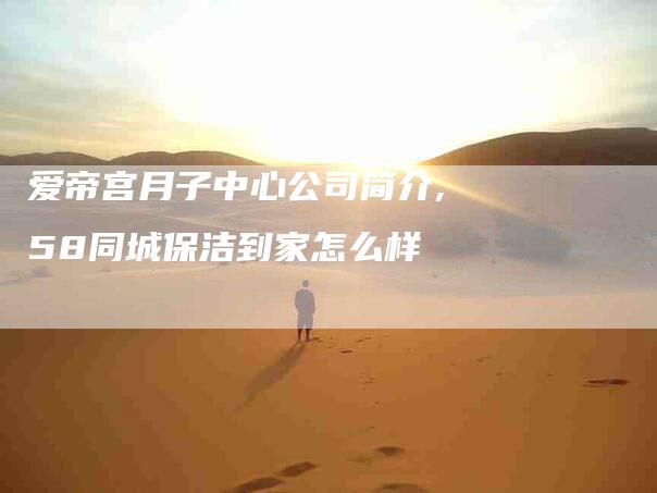 爱帝宫月子中心公司简介,58同城保洁到家怎么样-家政服务网
