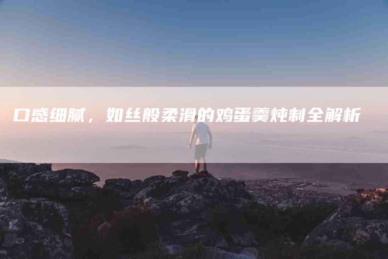 口感细腻，如丝般柔滑的鸡蛋羹炖制全解析-家政服务网