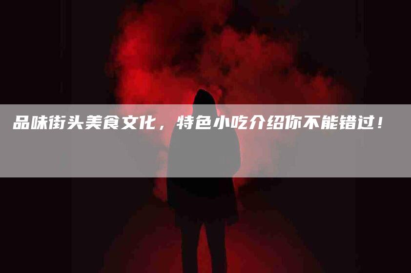 品味街头美食文化，特色小吃介绍你不能错过！-家政服务网