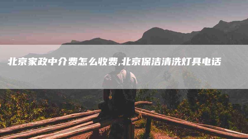 北京家政中介费怎么收费,北京保洁清洗灯具电话-家政服务网