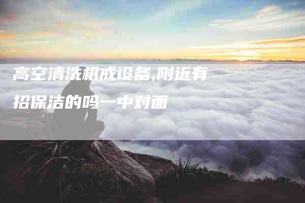 高空清洗机戒设备,附近有招保洁的吗一中对面-家政服务网
