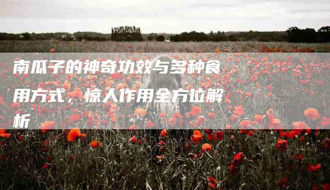 南瓜子的神奇功效与多种食用方式，惊人作用全方位解析-家政服务网