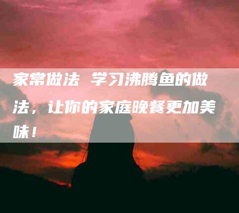家常做法 学习沸腾鱼的做法，让你的家庭晚餐更加美味！-家政服务网