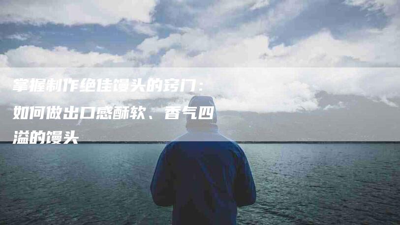 掌握制作绝佳馒头的窍门：如何做出口感酥软、香气四溢的馒头-家政服务网
