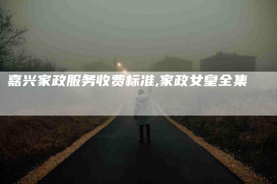 嘉兴家政服务收费标准,家政女皇全集-家政服务网