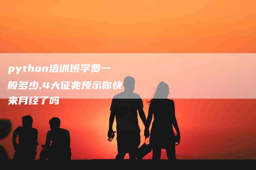 python培训班学费一般多少,4大征兆预示你快来月经了吗-家政服务网