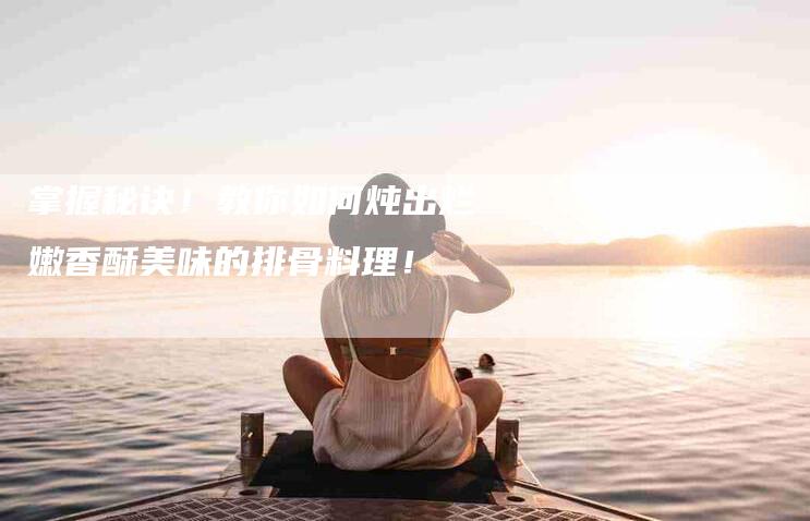 掌握秘诀！教你如何炖出烂嫩香酥美味的排骨料理！-家政服务网