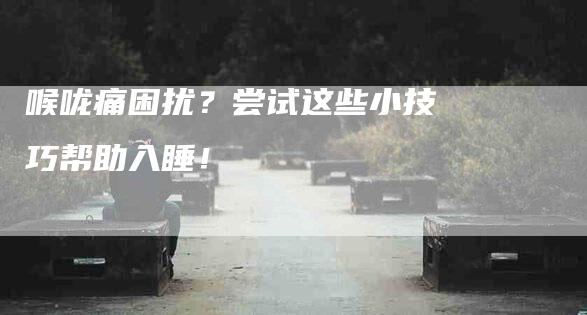 喉咙痛困扰？尝试这些小技巧帮助入睡！-家政服务网