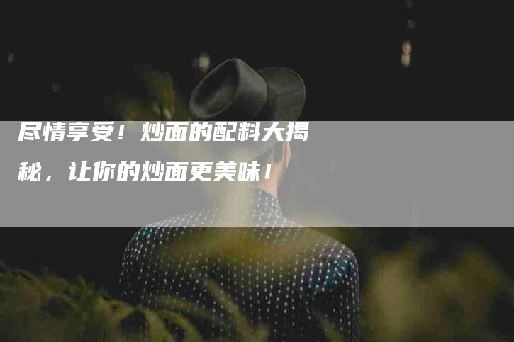 尽情享受!炒面的配料大揭秘,让你的炒面更美味!-家政服务网