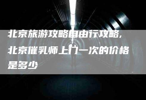 北京旅游攻略自由行攻略,北京催乳师上门一次的价格是多少-家政服务网