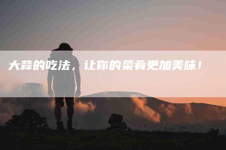 大蒜的吃法，让你的菜肴更加美味！-家政服务网