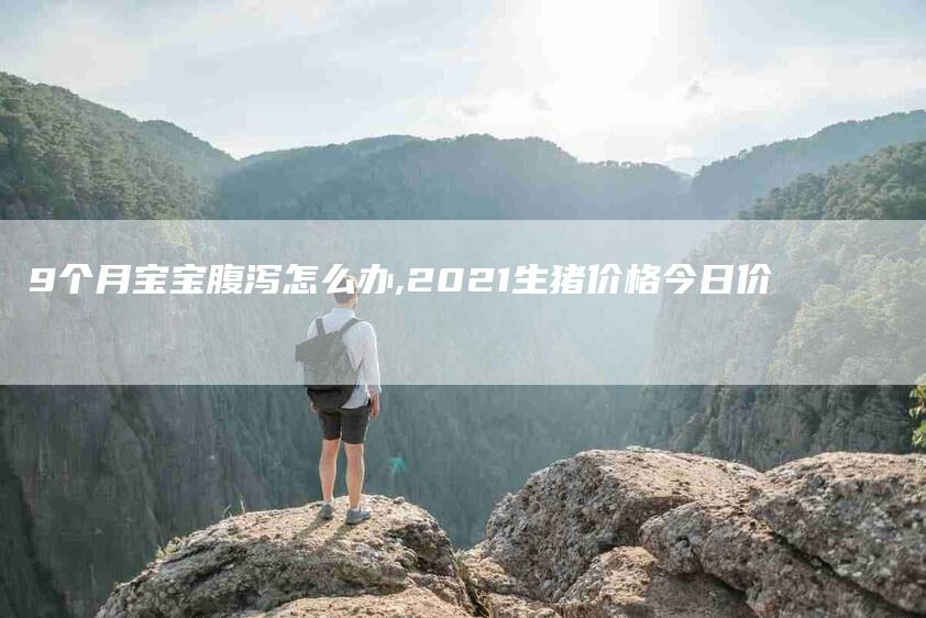 9个月宝宝腹泻怎么办,2021生猪价格今日价-家政服务网